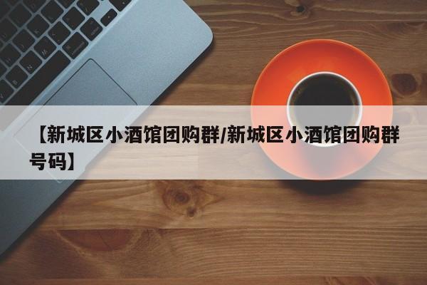 【新城区小酒馆团购群／新城区小酒馆团购群号码】