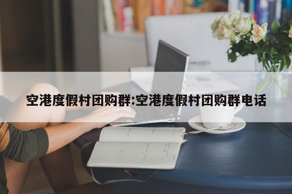 空港度假村团购群：空港度假村团购群电话