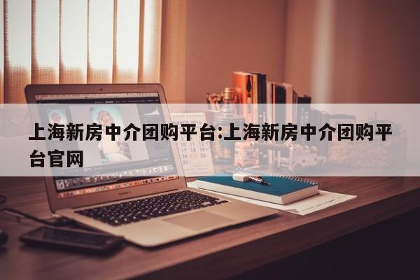 上海新房中介团购平台：上海新房中介团购平台官网