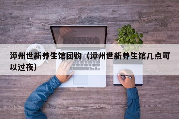 漳州世新养生馆团购（漳州世新养生馆几点可以过夜）