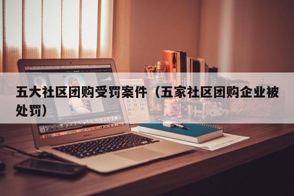 五大社区团购受罚案件（五家社区团购企业被处罚）