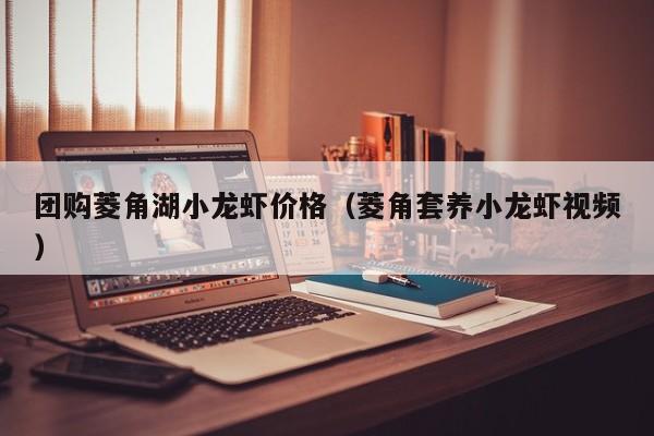 团购菱角湖小龙虾价格（菱角套养小龙虾视频）