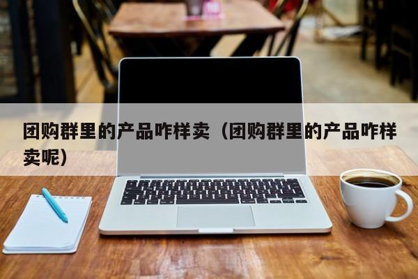 团购群里的产品咋样卖（团购群里的产品咋样卖呢）