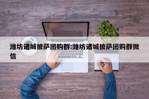 潍坊诸城披萨团购群：潍坊诸城披萨团购群微信