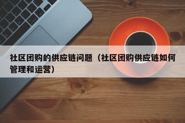 社区团购的供应链问题（社区团购供应链如何管理和运营）