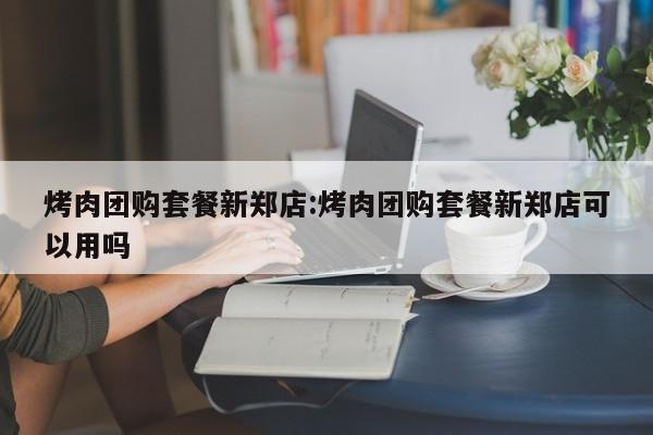 烤肉团购套餐新郑店：烤肉团购套餐新郑店可以用吗