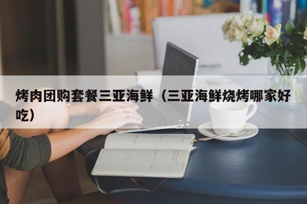烤肉团购套餐三亚海鲜（三亚海鲜烧烤哪家好吃）
