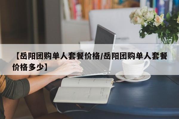 【岳阳团购单人套餐价格／岳阳团购单人套餐价格多少】