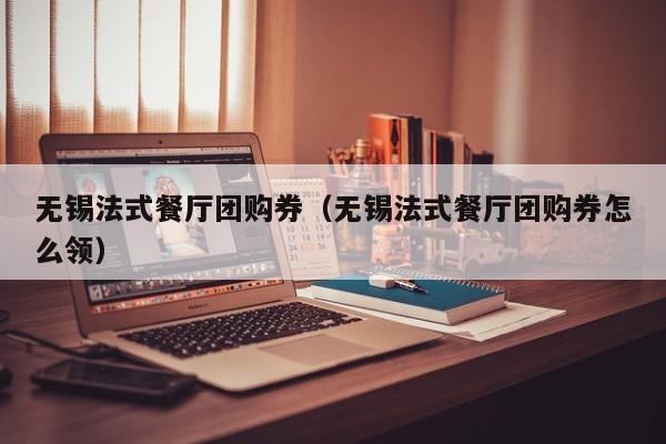 无锡法式餐厅团购券（无锡法式餐厅团购券怎么领）