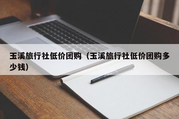 玉溪旅行社低价团购（玉溪旅行社低价团购多少钱）