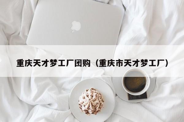 重庆天才梦工厂团购（重庆市天才梦工厂）